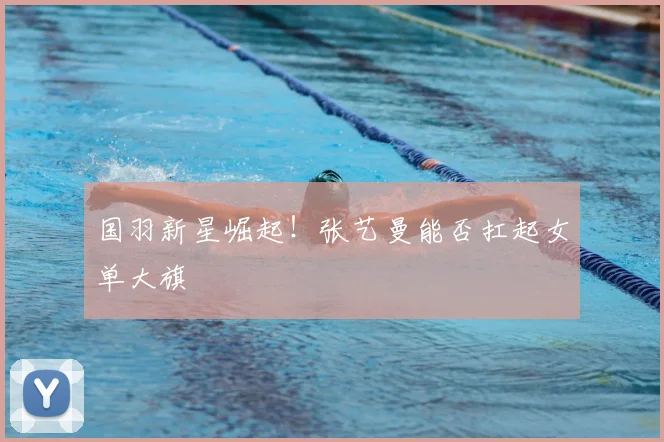 国羽新星崛起！张艺曼能否扛起女单大旗