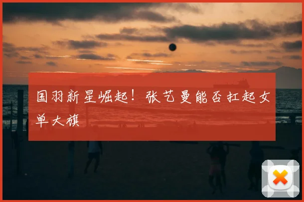 国羽新星崛起!张艺曼能否扛起女单大旗