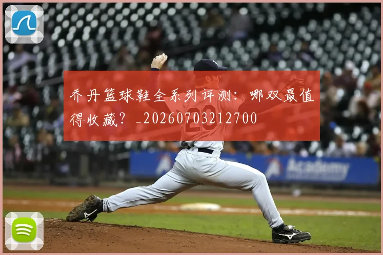 乔丹篮球鞋全系列评测:哪双最值得收藏?_20260703212700