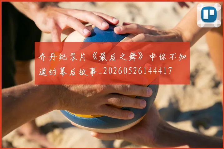 乔丹纪录片《最后之舞》中你不知道的幕后故事_20260526144417