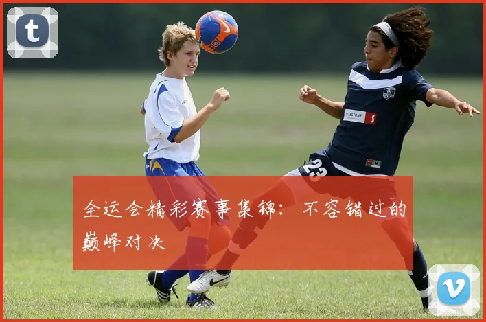 全运会精彩赛事集锦：不容错过的巅峰对决