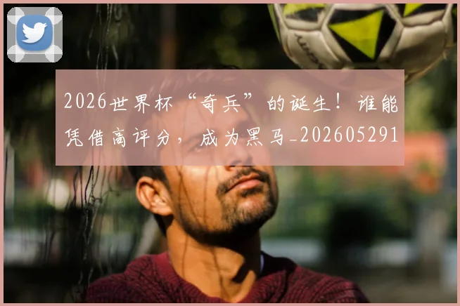 2026世界杯“奇兵”的诞生!谁能凭借高评分,成为黑马_20260529145341