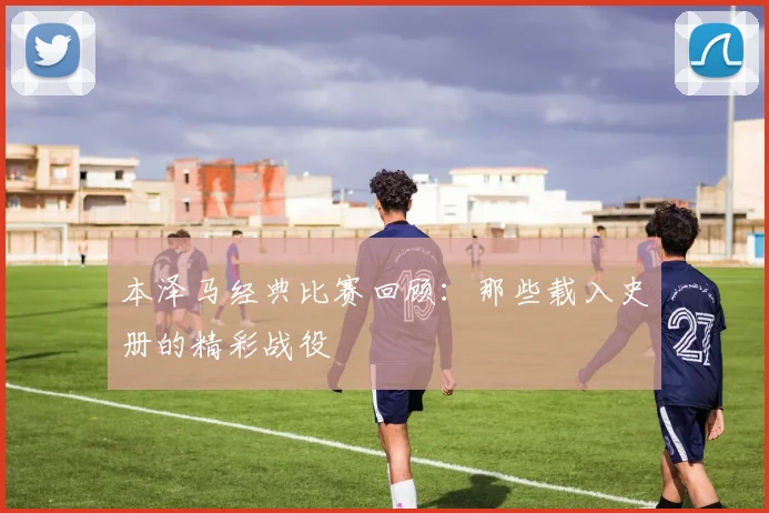 本泽马经典比赛回顾：那些载入史册的精彩战役