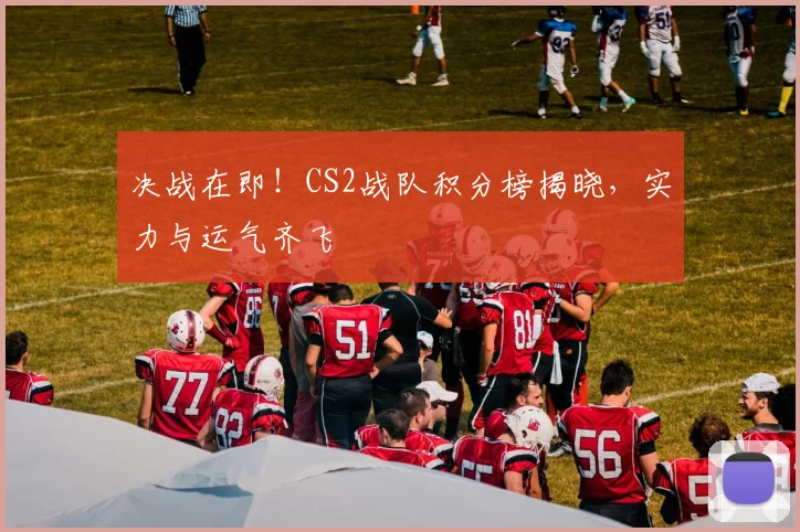 决战在即！CS2战队积分榜揭晓，实力与运气齐飞