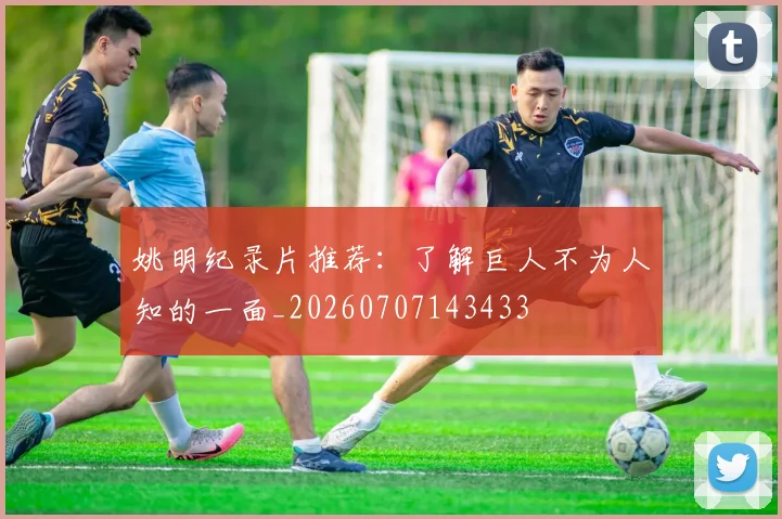 姚明纪录片推荐:了解巨人不为人知的一面_20260707143433