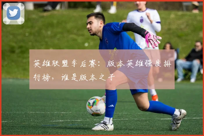 英雄联盟季后赛：版本英雄强度排行榜，谁是版本之子
