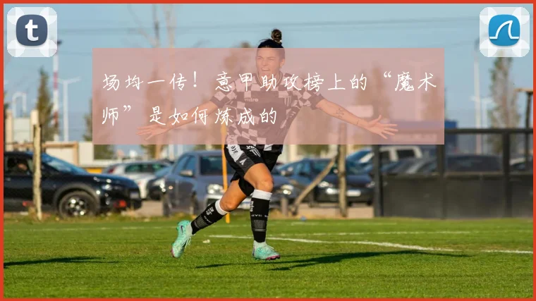 场均一传！意甲助攻榜上的“魔术师”是如何炼成的