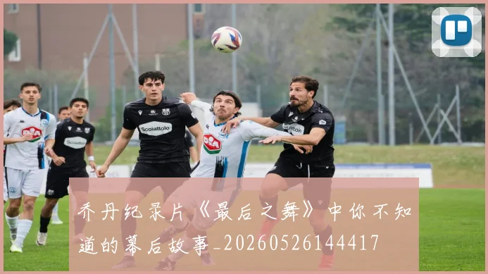 乔丹纪录片《最后之舞》中你不知道的幕后故事_20260526144417