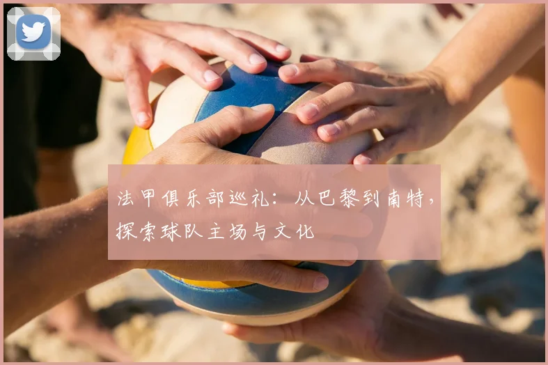 法甲俱乐部巡礼:从巴黎到南特,探索球队主场与文化