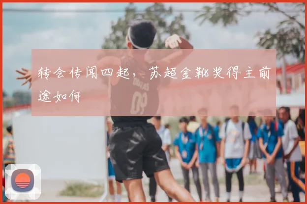 转会传闻四起，苏超金靴奖得主前途如何