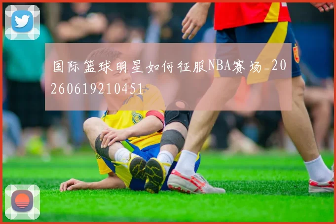 国际篮球明星如何征服NBA赛场_20260619210451