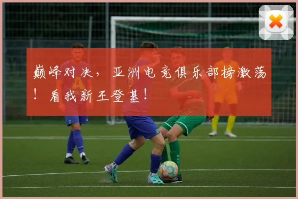 巅峰对决，亚洲电竞俱乐部榜激荡！看我新王登基！
