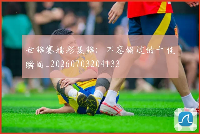 世锦赛精彩集锦:不容错过的十佳瞬间_20260703204133