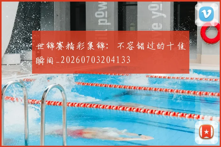 世锦赛精彩集锦：不容错过的十佳瞬间_20260703204133